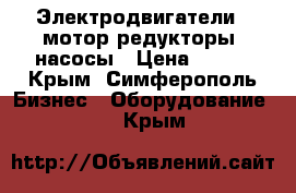 Электродвигатели,  мотор-редукторы, насосы › Цена ­ 123 - Крым, Симферополь Бизнес » Оборудование   . Крым